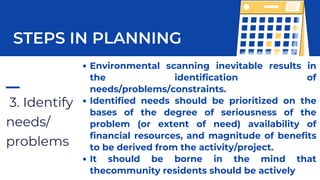 3. Identify
needs/
problems
STEPS IN PLANNING
Environmental scanning inevitable results in
the identification of
needs/problems/constraints.
Identified needs should be prioritized on the
bases of the degree of seriousness of the
problem (or extent of need) availability of
financial resources, and magnitude of benefits
to be derived from the activity/project.
It should be borne in the mind that
thecommunity residents should be actively
 