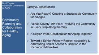 Community
Planning and
Collaboration
for Healthy
Aging
2016 Virginia
Governor’s Conference
on Aging Today’s Presentations
o Are You Ready? Creating a Sustainable Community
for All Ages
o Fairfax County’ 50+ Plan: Involving the Community
in Every Step Along the Way
o A Region Wide Collaboration for Aging Together
o Toward a Senior-Friendly Region: Assessing &
Addressing Senior Access & Isolation in the
Richmond Metro Area
 