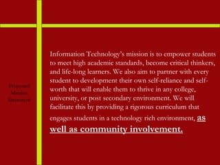 Proposed Mission Statement Information Technology’s mission is to empower students to meet high academic standards, become critical thinkers, and life-long learners. We also aim to partner with every student to development their own self-reliance and self-worth that will enable them to thrive in any college, university, or post secondary environment. We will facilitate this by providing a rigorous curriculum that engages students in a technology rich environment,  as well as community involvement. 