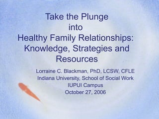 Take the Plunge
into
Healthy Family Relationships:
Knowledge, Strategies and
Resources
Lorraine C. Blackman, PhD, LCSW, CFLE
Indiana University, School of Social Work
IUPUI Campus
October 27, 2006
 