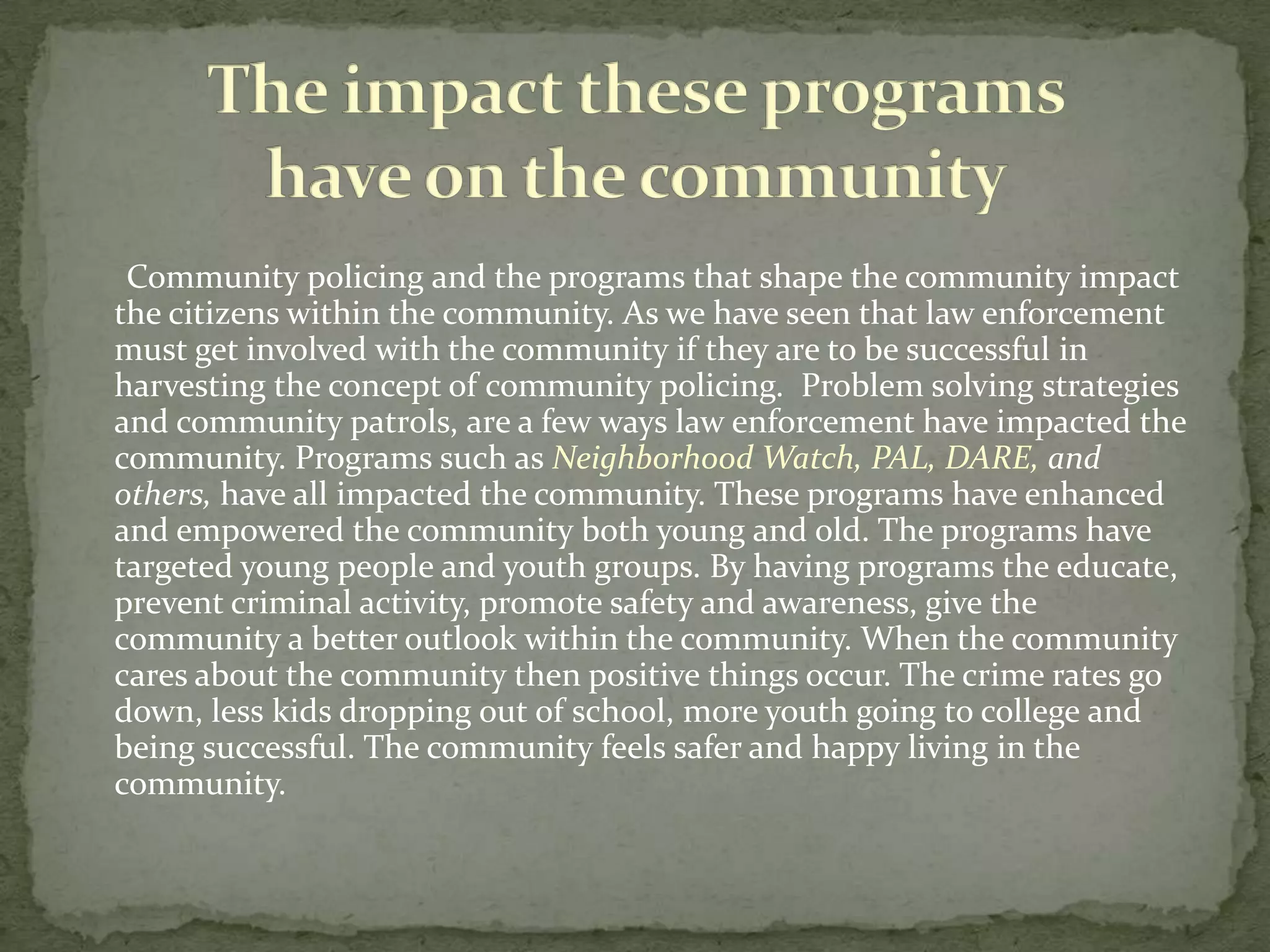       Problem Oriented Policing (POP) is similar to Community Oriented Policing. The concept is the same it is the community interacting with law enforcement to solve a specific recurring problem.       This strategy of community policing is a great concept because it allows the community and law enforcement to focus on the underlying problems that effect the community. This allows law enforcement to fix the problem allowing the community and the citizens in it feel safe.   Problem Oriented Policing (POP)
