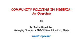 COMMUNITY POLICING IN NIGERIA:
An Overview
BY
Dr Tanko Ahmed, fwc
Managing Director, AANDEC Consult Limited, Abuja
Guest Speaker
 