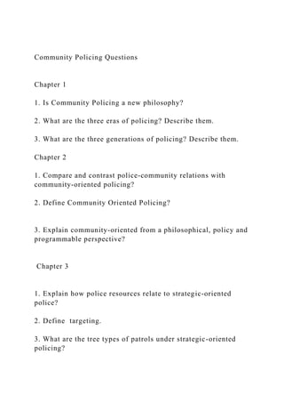 Community Policing Questions
Chapter 1
1. Is Community Policing a new philosophy?
2. What are the three eras of policing? Describe them.
3. What are the three generations of policing? Describe them.
Chapter 2
1. Compare and contrast police-community relations with
community-oriented policing?
2. Define Community Oriented Policing?
3. Explain community-oriented from a philosophical, policy and
programmable perspective?
Chapter 3
1. Explain how police resources relate to strategic-oriented
police?
2. Define targeting.
3. What are the tree types of patrols under strategic-oriented
policing?
 
