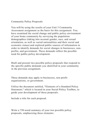 Community Policy Proposals
You will be using the results of your Unit 3 Community
Assessment assignment as the basis for this assignment. You
have examined the social change and public policy environment
of your home community by surveying the population
demographics (taking into account gender, race, and sexual
orientation, as well as varied nationalities and their social and
economic status) and explored public sources of information in
order to identify demands for social changes in businesses, non-
profits, and government. These demands reflect the possible
need for public policy development.
Draft and present two possible policy proposals that respond to
the specific public demands you identified in your community
in the previous assignment.
These demands may apply to businesses, non-profit
organizations, or government.
Utilize the document entitled, "Elements of a Standard Policy
Statement," which is located in your Social Policy Toolbox, to
guide your development of these proposals.
Include a title for each proposal.
Write a 750-word summary of your two possible policy
proposals, emphasizing these elements:
 