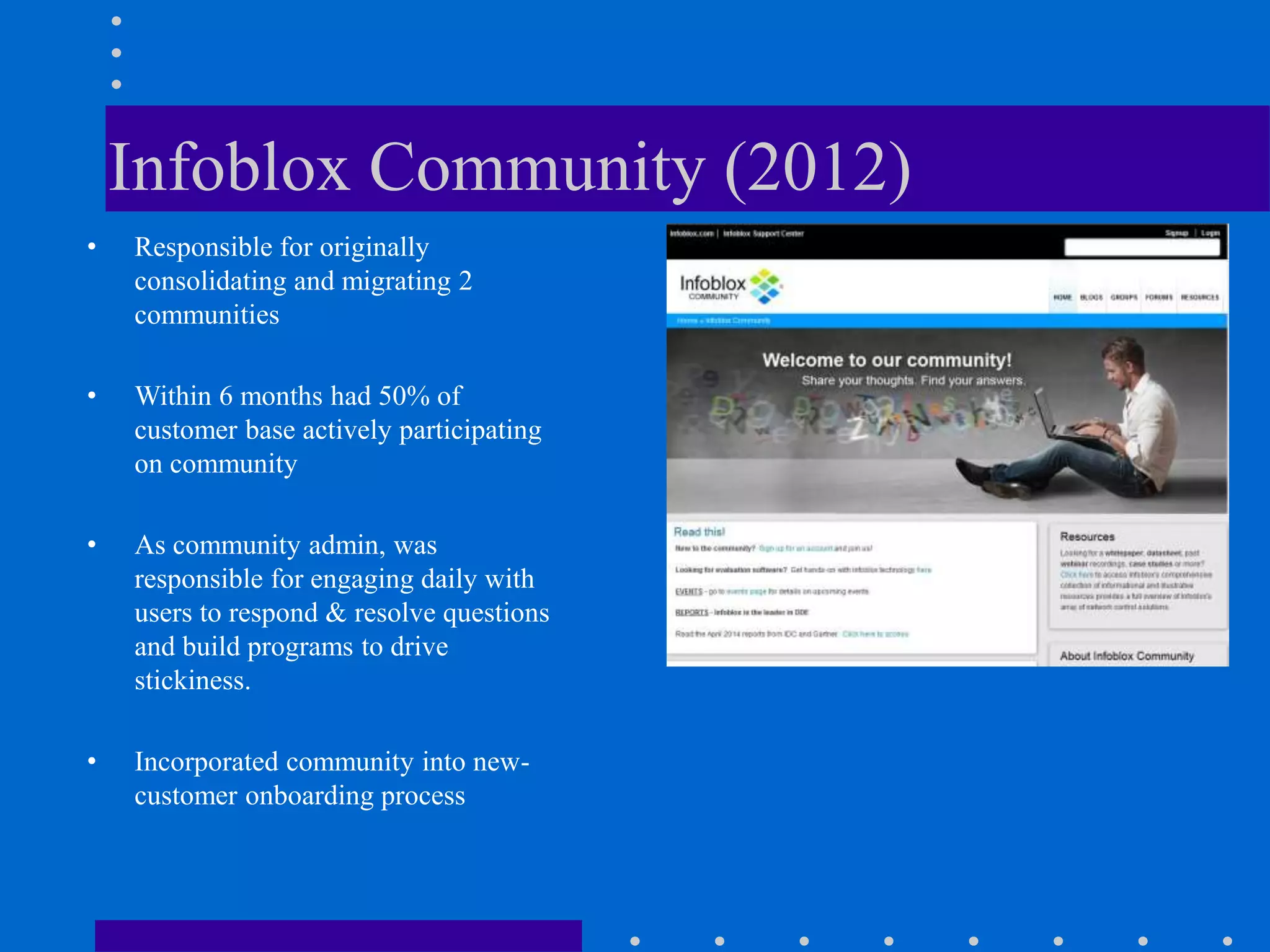 Infoblox Community (2012)
• Responsible for originally
consolidating and migrating 2
communities
• Within 6 months had 50% of
customer base actively participating
on community
• As community admin, was
responsible for engaging daily with
users to respond & resolve questions
and build programs to drive
stickiness.
• Incorporated community into new-
customer onboarding process
 