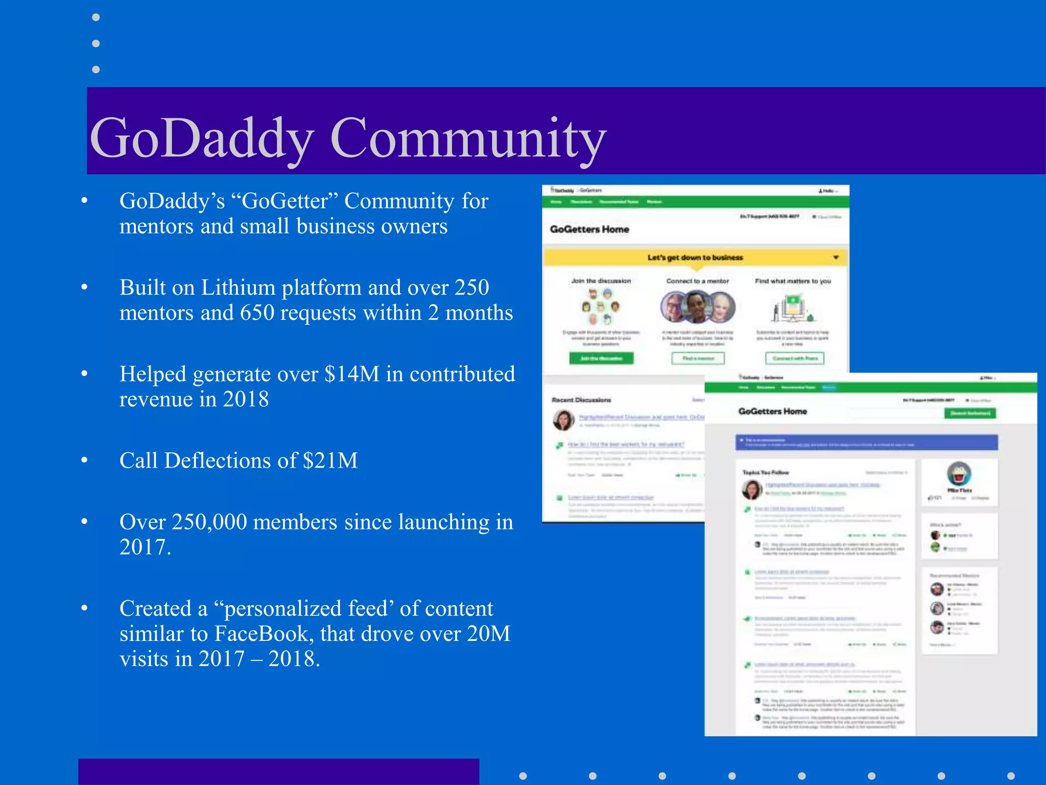 GoDaddy Community
• GoDaddy’s “GoGetter” Community for
mentors and small business owners
• Built on Lithium platform and over 250
mentors and 650 requests within 2 months
• Helped generate over $14M in contributed
revenue in 2018
• Call Deflections of $21M
• Over 250,000 members since launching in
2017.
• Created a “personalized feed’ of content
similar to FaceBook, that drove over 20M
visits in 2017 – 2018.
 