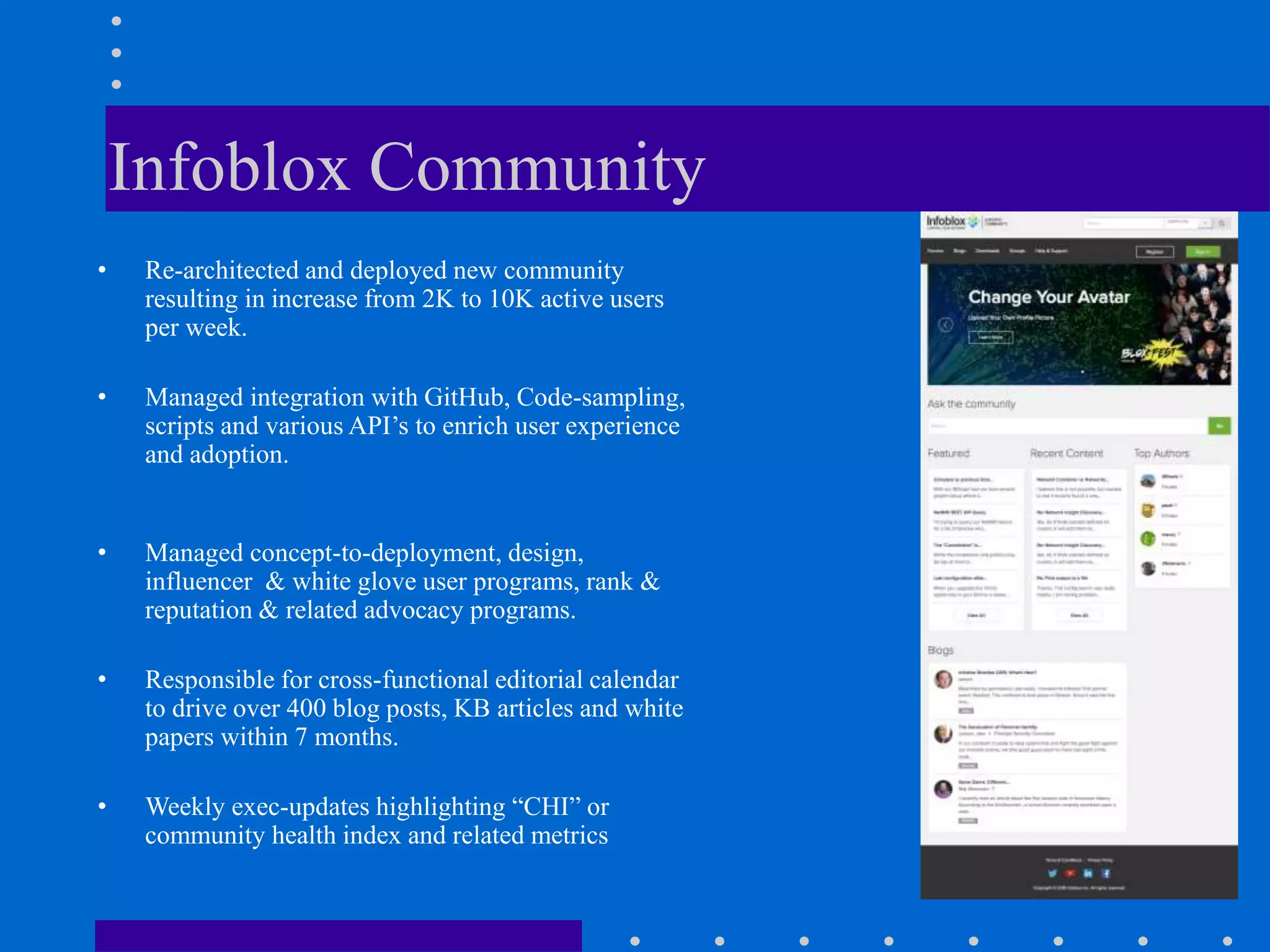 Infoblox Community
• Re-architected and deployed new community
resulting in increase from 2K to 10K active users
per week.
• Managed integration with GitHub, Code-sampling,
scripts and various API’s to enrich user experience
and adoption.
• Managed concept-to-deployment, design,
influencer & white glove user programs, rank &
reputation & related advocacy programs.
• Responsible for cross-functional editorial calendar
to drive over 400 blog posts, KB articles and white
papers within 7 months.
• Weekly exec-updates highlighting “CHI” or
community health index and related metrics
 