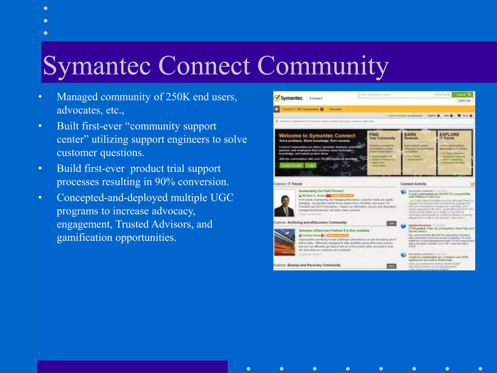 Symantec Connect Community
• Managed community of 250K end users,
advocates, etc.,
• Built first-ever “community support
center” utilizing support engineers to solve
customer questions.
• Build first-ever product trial support
processes resulting in 90% conversion.
• Concepted-and-deployed multiple UGC
programs to increase advocacy,
engagement, Trusted Advisors, and
gamification opportunities.
 