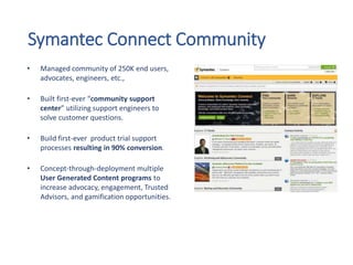 Symantec Connect Community
• Managed community of 250K end users,
advocates, engineers, etc.,
• Built first-ever “community support
center” utilizing support engineers to
solve customer questions.
• Build first-ever product trial support
processes resulting in 90% conversion.
• Concept-through-deployment multiple
User Generated Content programs to
increase advocacy, engagement, Trusted
Advisors, and gamification opportunities.
 