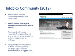 Infoblox Community (2012)
• Responsible for originally
consolidating and migrating 2
communities.
• 50% of customer base actively
participating on community within 6
months.
• As community admin, was
responsible for engaging daily with
users to respond & resolve questions
and build programs to drive
stickiness.
• Incorporated community into new-
customer onboarding process
resulting in higher Customer
Retention and Lower Support Costs.
 