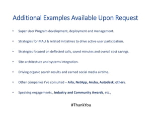 Additional Examples Available Upon Request
#ThankYou
• Super User Program development, deployment and management.
• Strategies for MAU & related initiatives to drive active user participation.
• Strategies focused on deflected calls, saved minutes and overall cost savings.
• Site architecture and systems integration.
• Driving organic search results and earned social media airtime.
• Other companies I’ve consulted – Arlo, NetApp, Aruba, Autodesk, others.
• Speaking engagements , Industry and Community Awards, etc.,
 