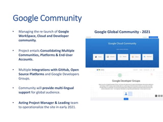 Google Community
• Managing the re-launch of Google
WorkSpace, Cloud and Developer
community.
• Project entails Consolidating Multiple
Communities, Platforms & End-User
Accounts.
• Multiple Integrations with GitHub, Open
Source Platforms and Google Developers
Groups.
• Community will provide multi-lingual
support for global audience.
• Acting Project Manager & Leading team
to operationalize the site in early 2021.
Google Global Community - 2021
 