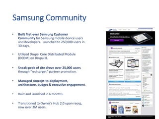 Samsung Community
• Built first-ever Samsung Customer
Community for Samsung mobile device users
and developers. Launched to 250,000 users in
30 days.
• Utilized Drupal Core Distributed Module
(DCDM) on Drupal 8.
• Sneak-peek of site drove over 25,000 users
through “red carpet” partner promotion.
• Managed concept-to-deployment,
architecture, budget & executive engagement.
• Built and launched in 6 months.
• Transitioned to Owner’s Hub 2.0 upon reorg,
now over 2M users.
 