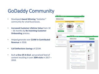 GoDaddy Community
• Developed Award Winning “GoGetter”
community for small businesses.
• Increased Customer Lifetime Value from 18
– 36 months by Re-inventing Customer
Onboarding process.
• Helped generate over $14M in Contributed
Revenue in 2018.
• Call Deflections Savings of $21M.
• Built a One-Of-A Kind personalized feed of
content resulting in over 20M visits in 2017 –
2018.
 