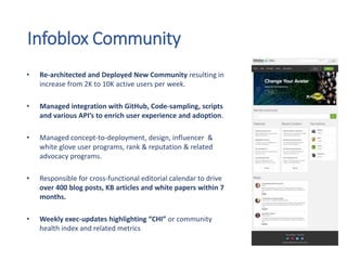 Infoblox Community
• Re-architected and Deployed New Community resulting in
increase from 2K to 10K active users per week.
• Managed integration with GitHub, Code-sampling, scripts
and various API’s to enrich user experience and adoption.
• Managed concept-to-deployment, design, influencer &
white glove user programs, rank & reputation & related
advocacy programs.
• Responsible for cross-functional editorial calendar to drive
over 400 blog posts, KB articles and white papers within 7
months.
• Weekly exec-updates highlighting “CHI” or community
health index and related metrics
 