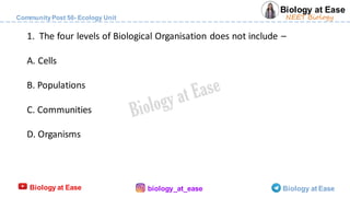 Biology at Ease
CommunityPost 50- Ecology Unit
Biology at Ease biology_at_ease Biology at Ease
NEET Biology
1. The four levels of Biological Organisation does not include –
A. Cells
B. Populations
C. Communities
D. Organisms
 