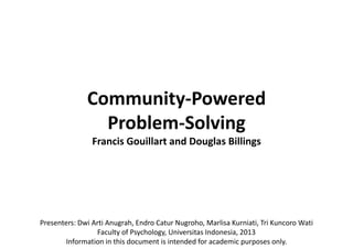 Community-Powered
                Problem-Solving
                Francis Gouillart and Douglas Billings




Presenters: Dwi Arti Anugrah, Endro Catur Nugroho, Marlisa Kurniati, Tri Kuncoro Wati
                 Faculty of Psychology, Universitas Indonesia, 2013
       Information in this document is intended for academic purposes only.
 