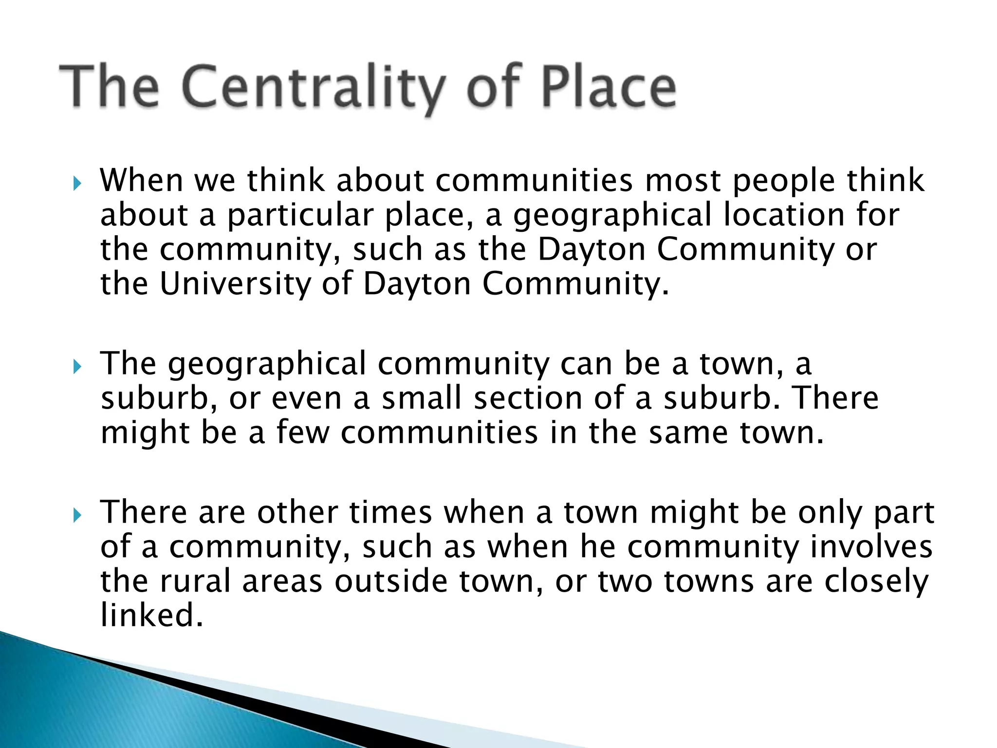 When we think about communities most people think about a particular place, a geographical location for the community, such as the Dayton Community or the University of Dayton Community. The geographical community can be a town, a suburb, or even a small section of a suburb. There might be a few communities in the same town. There are other times when a town might be only part of a community, such as when he community involves the rural areas outside town, or two towns are closely linked.The Centrality of Place