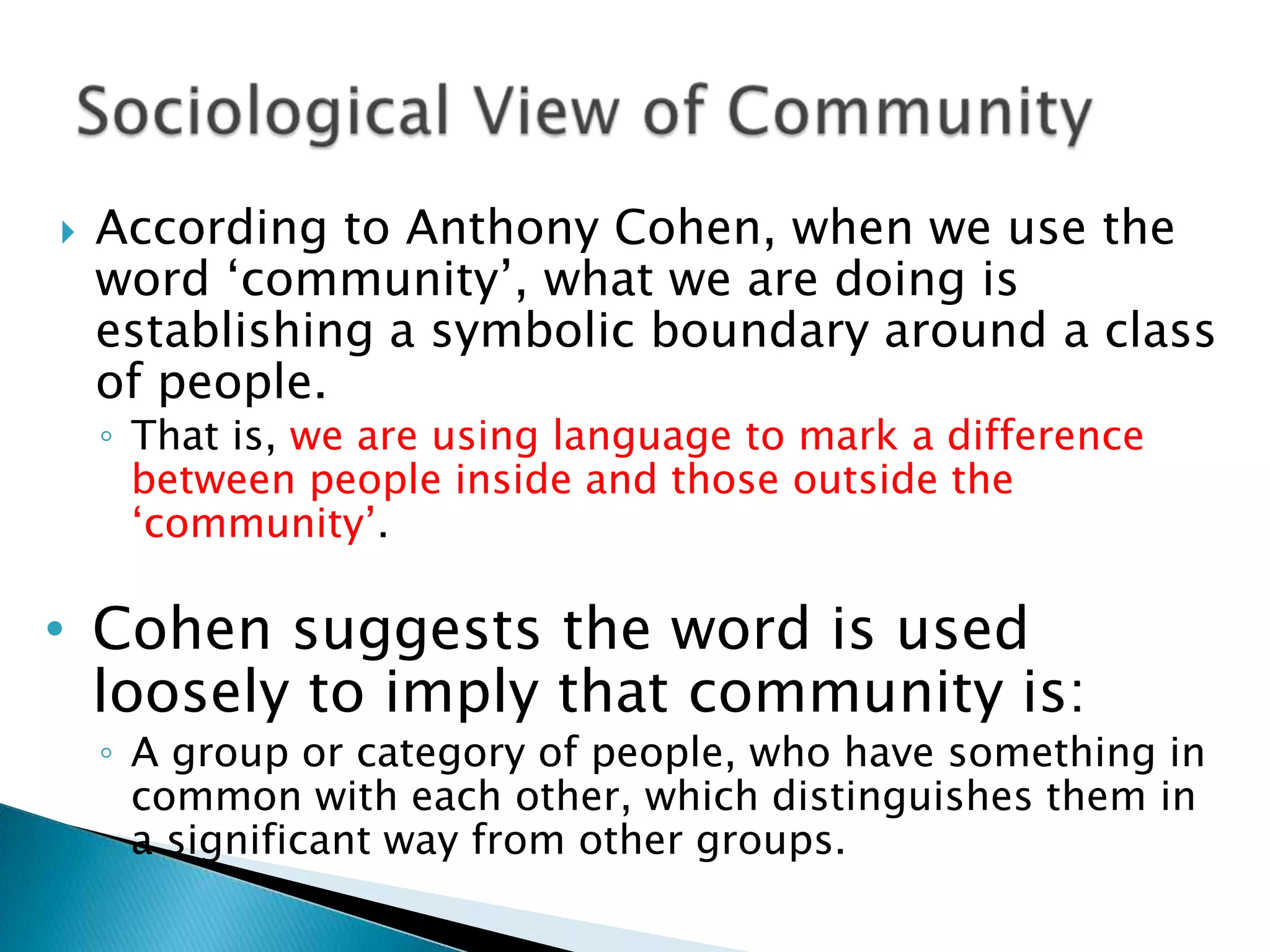 According to Anthony Cohen, when we use the word ‘community’, what we are doing is establishing a symbolic boundary around a class of people. That is, we are using language to mark a difference between people inside and those outside the ‘community’. Cohen suggests the word is used loosely to imply that community is: A group or category of people, who have something in common with each other, which distinguishes them in a significant way from other groups.Sociological View of Community