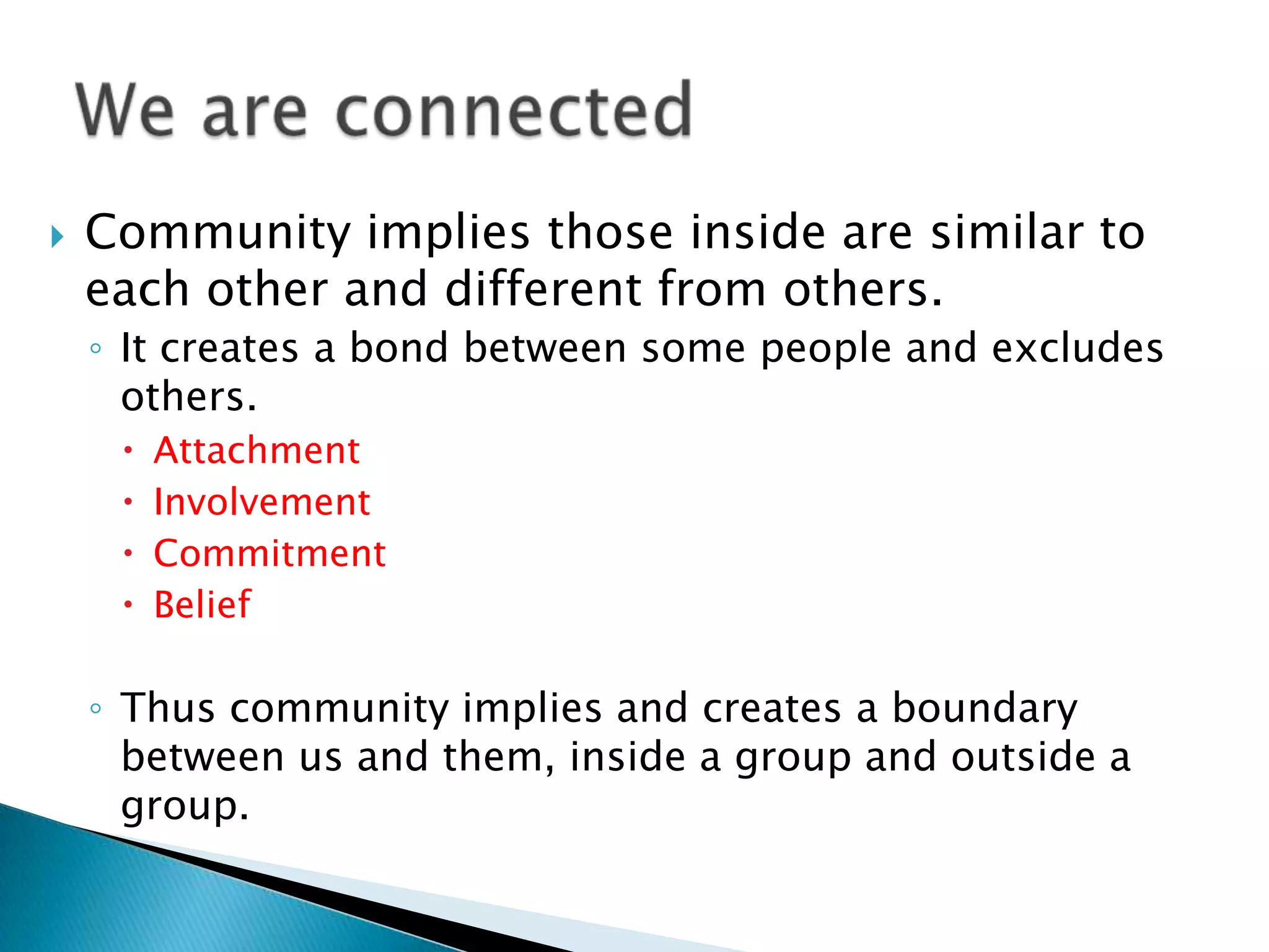 Community implies those inside are similar to each other and different from others. It creates a bond between some people and excludes others. AttachmentInvolvementCommitmentBeliefThus community implies and creates a boundary between us and them, inside a group and outside a group.We are connected