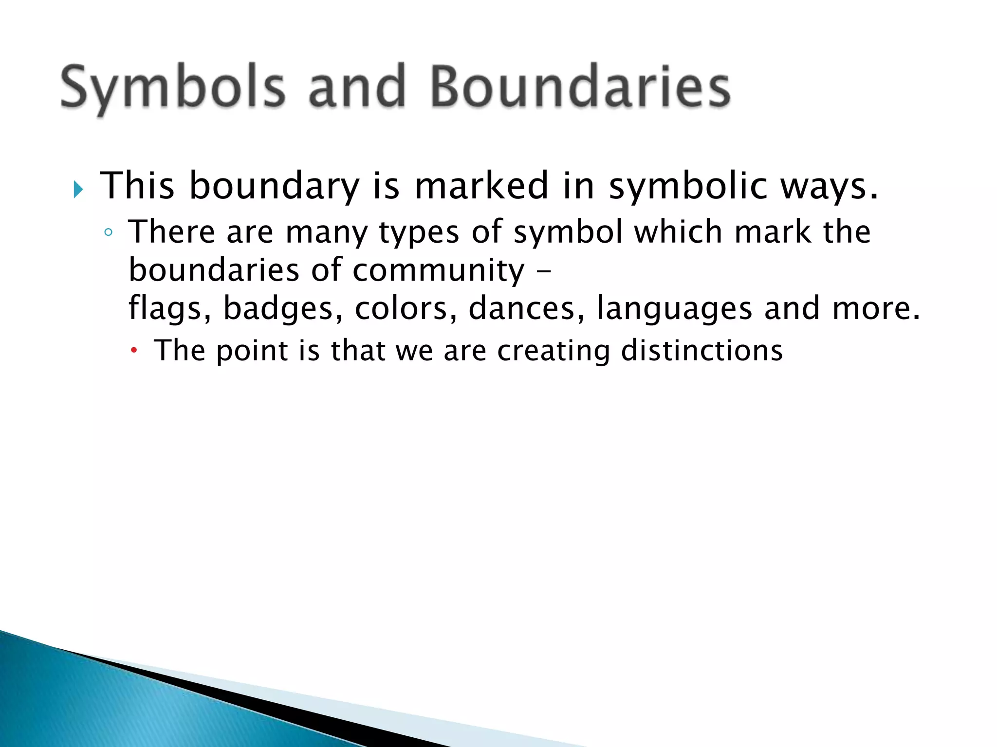 This boundary is marked in symbolic ways.There are many types of symbol which mark the boundaries of community - flags, badges, colors, dances, languages and more.  The point is that we are creating distinctionsSymbols and Boundaries