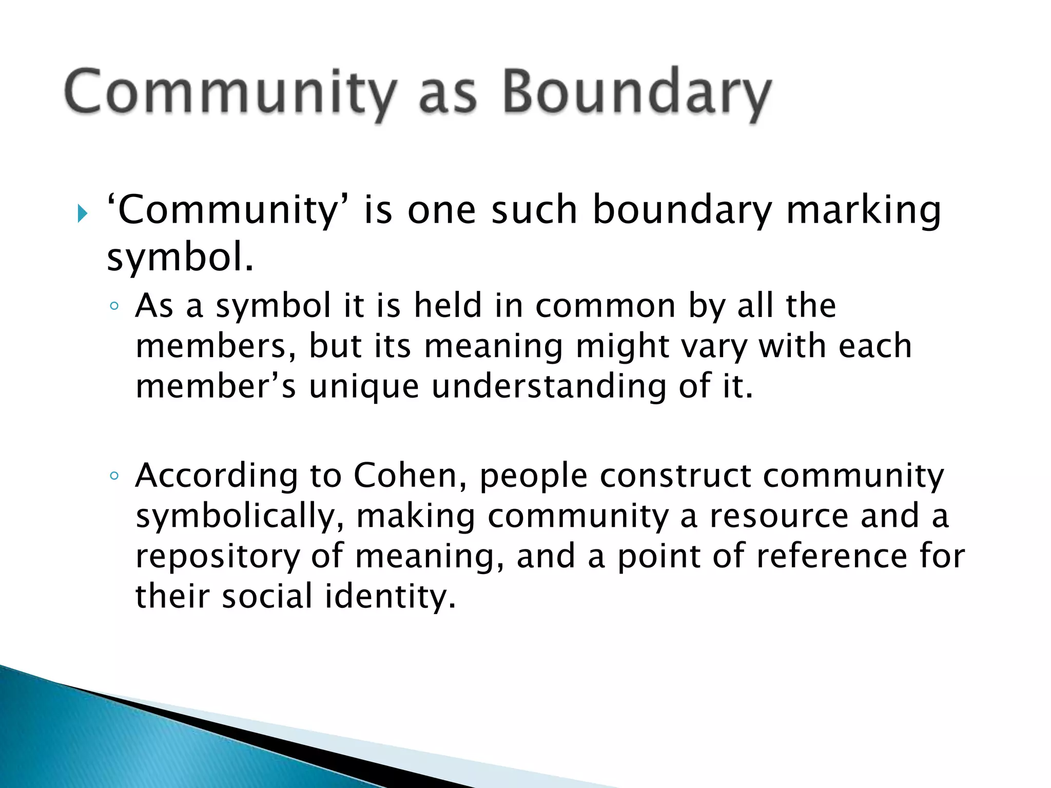 ‘Community’ is one such boundary marking symbol. As a symbol it is held in common by all the members, but its meaning might vary with each member’s unique understanding of it. According to Cohen, people construct community symbolically, making community a resource and a repository of meaning, and a point of reference for their social identity.Community as Boundary