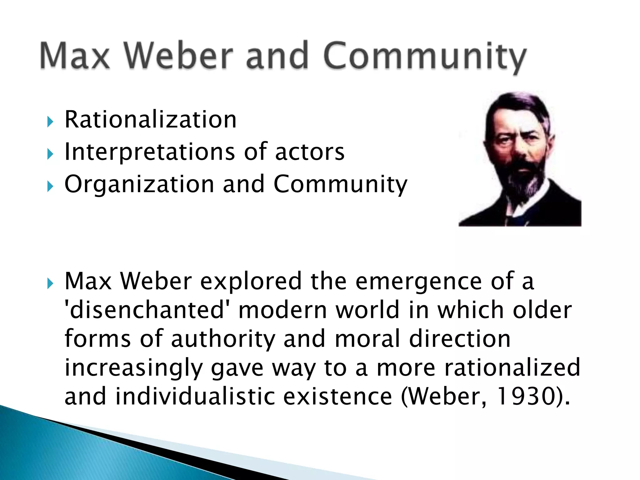 RationalizationInterpretations of actorsOrganization and CommunityMax Weber explored the emergence of a &apos;disenchanted&apos; modern world in which older forms of authority and moral direction increasingly gave way to a more rationalized and individualistic existence (Weber, 1930).Max Weber and Community