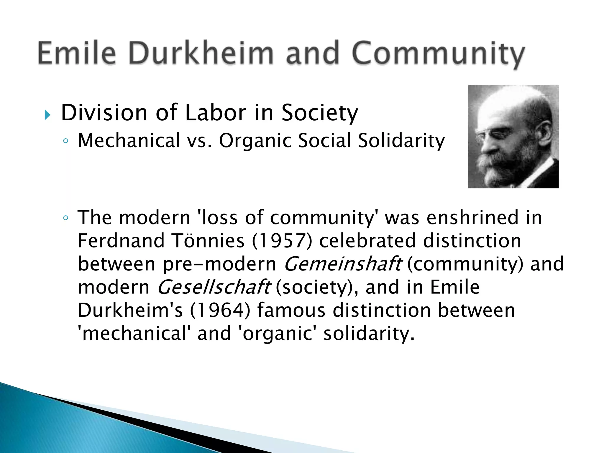 Division of Labor in SocietyMechanical vs. Organic Social SolidarityThe modern &apos;loss of community&apos; was enshrined in FerdnandTönnies (1957) celebrated distinction between pre-modern Gemeinshaft (community) and modern Gesellschaft (society), and in Emile Durkheim&apos;s (1964) famous distinction between &apos;mechanical&apos; and &apos;organic&apos; solidarity.Emile Durkheim and Community