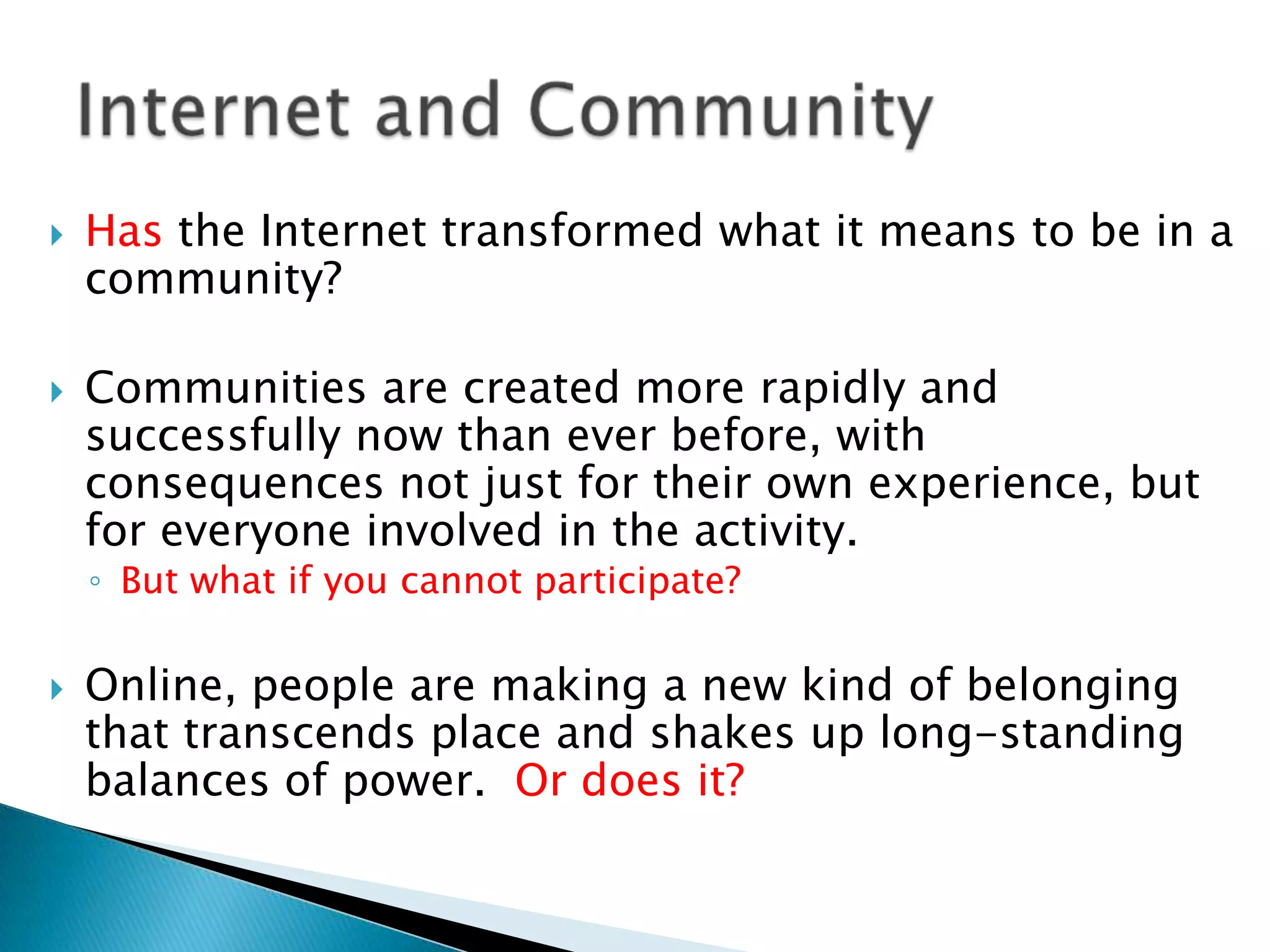 Has the Internet transformed what it means to be in a community?Communities are created more rapidly and successfully now than ever before, with consequences not just for their own experience, but for everyone involved in the activity. But what if you cannot participate?Online, people are making a new kind of belonging that transcends place and shakes up long-standing balances of power.  Or does it?Internet and Community