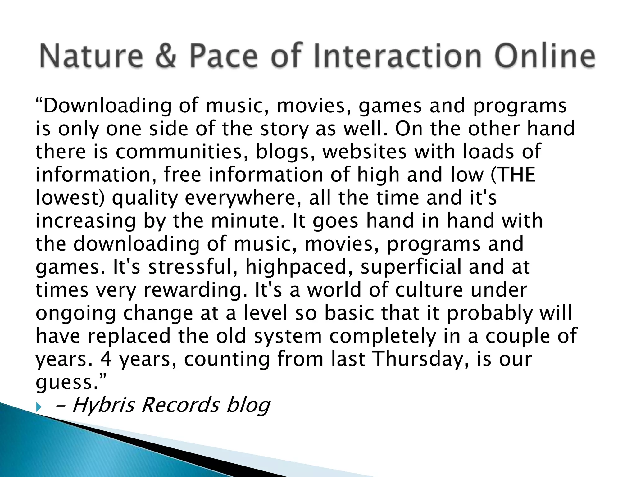 “Downloading of music, movies, games and programsis only one side of the story as well. On the other handthere is communities, blogs, websites with loads ofinformation, free information of high and low (THElowest) quality everywhere, all the time and it&apos;sincreasing by the minute. It goes hand in hand withthe downloading of music, movies, programs andgames. It&apos;s stressful, highpaced, superficial and attimes very rewarding. It&apos;s a world of culture underongoing change at a level so basic that it probably willhave replaced the old system completely in a couple ofyears. 4 years, counting from last Thursday, is ourguess.”- Hybris Records blogNature & Pace of Interaction Online