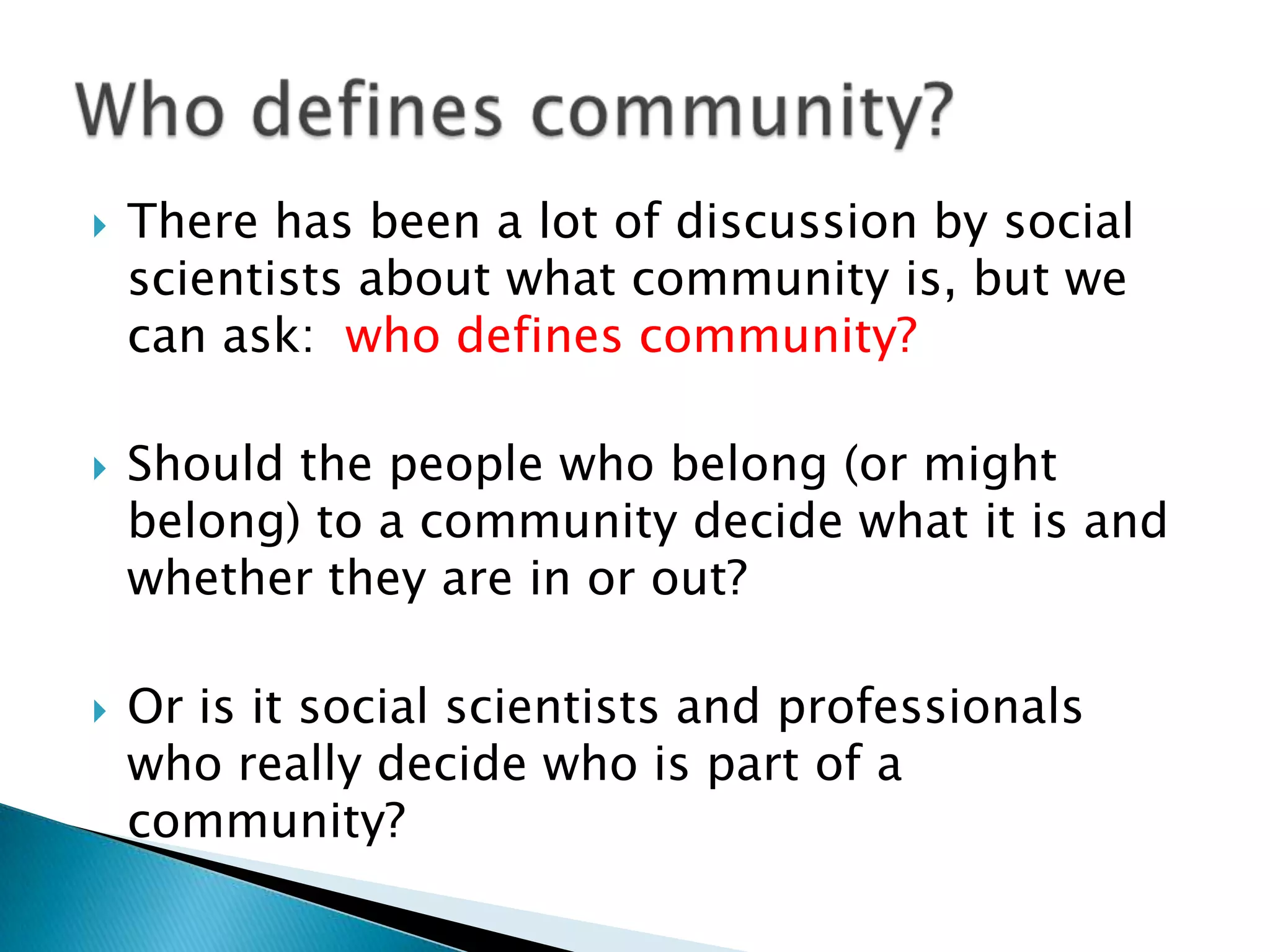 There has been a lot of discussion by social scientists about what community is, but we can ask:  who defines community? Should the people who belong (or might belong) to a community decide what it is and whether they are in or out? Or is it social scientists and professionals who really decide who is part of a community?Who defines community?
