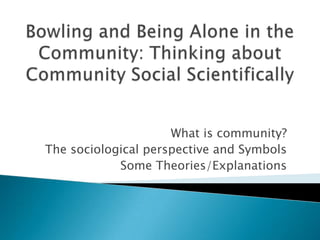 Bowling and Being Alone in the Community: Thinking about Community Social Scientifically What is community? The sociological perspective and Symbols Some Theories/Explanations 