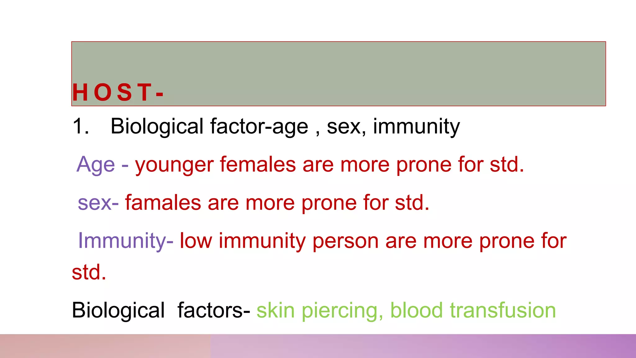 H O S T-
1. Biological factor-age , sex, immunity
Age - younger females are more prone for std.
sex- famales are more prone for std.
Immunity- low immunity person are more prone for
std.
Biological factors- skin piercing, blood transfusion
 