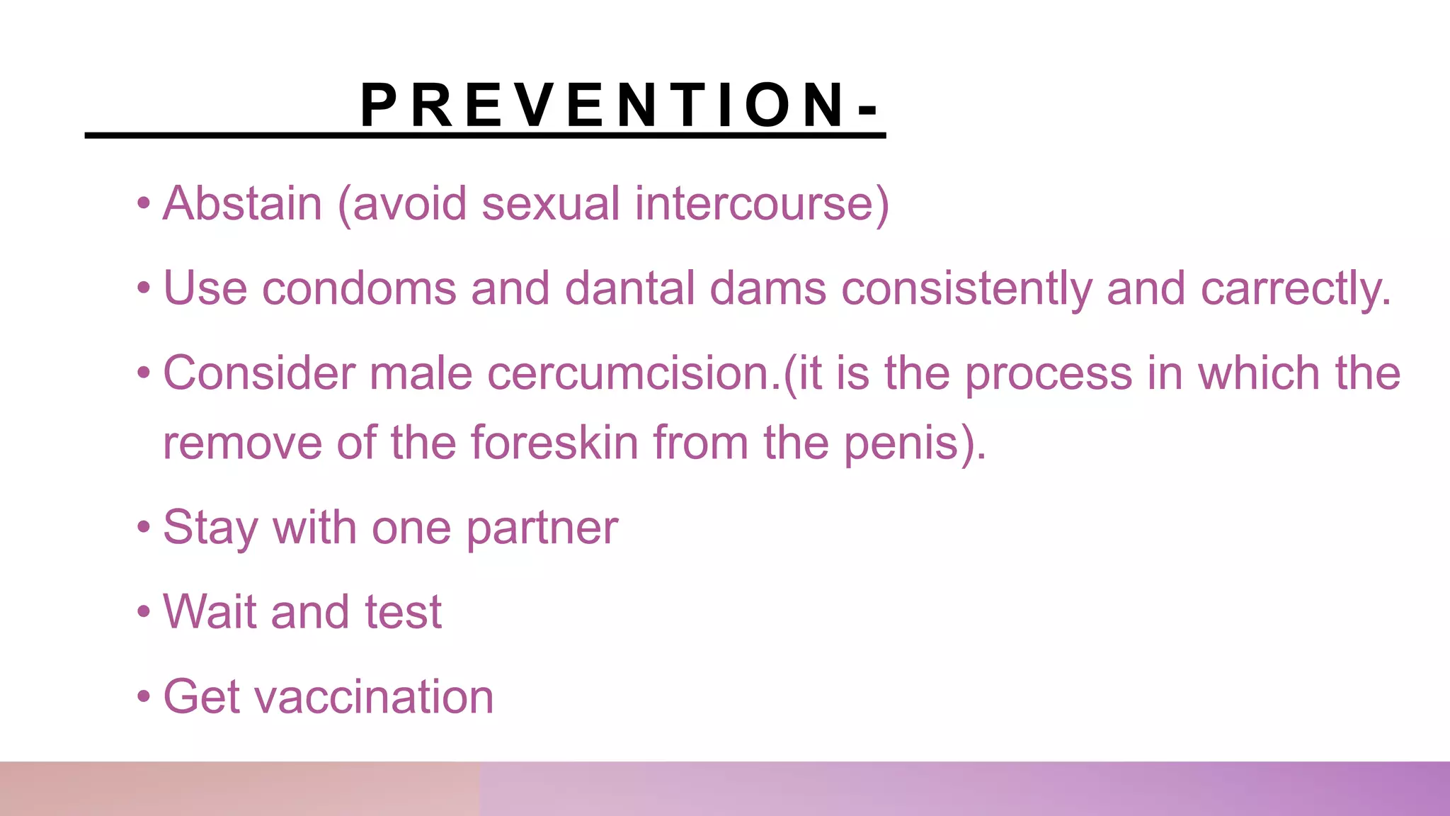 P R E V E N T I O N -
• Abstain (avoid sexual intercourse)
• Use condoms and dantal dams consistently and carrectly.
• Consider male cercumcision.(it is the process in which the
remove of the foreskin from the penis).
• Stay with one partner
• Wait and test
• Get vaccination
 