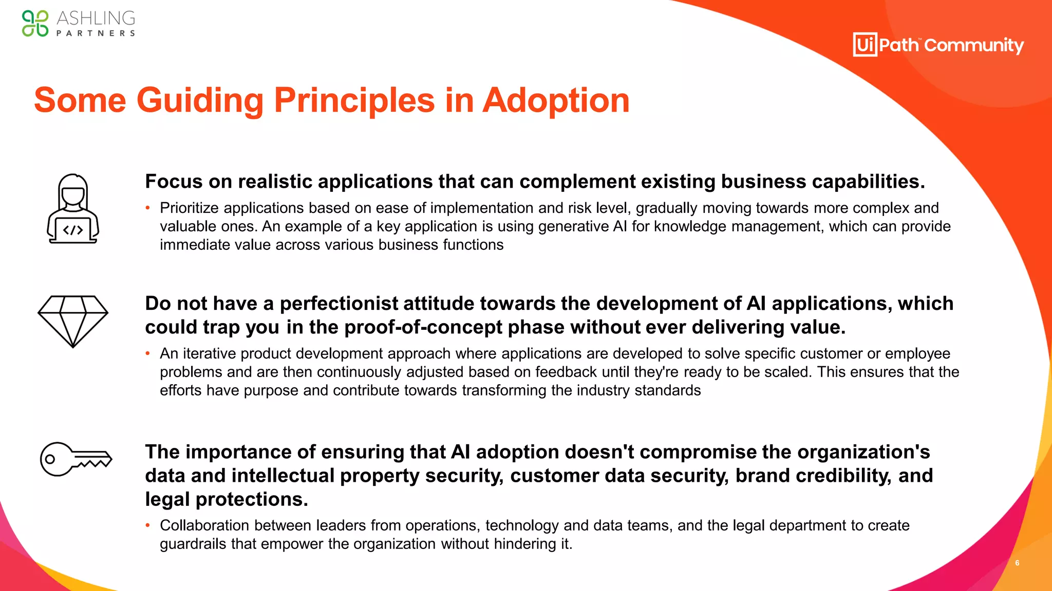 6
Focus on realistic applications that can complement existing business capabilities.
• Prioritize applications based on ease of implementation and risk level, gradually moving towards more complex and
valuable ones. An example of a key application is using generative AI for knowledge management, which can provide
immediate value across various business functions
Do not have a perfectionist attitude towards the development of AI applications, which
could trap you in the proof-of-concept phase without ever delivering value.
• An iterative product development approach where applications are developed to solve specific customer or employee
problems and are then continuously adjusted based on feedback until they're ready to be scaled. This ensures that the
efforts have purpose and contribute towards transforming the industry standards​
The importance of ensuring that AI adoption doesn't compromise the organization's
data and intellectual property security, customer data security, brand credibility, and
legal protections.
• Collaboration between leaders from operations, technology and data teams, and the legal department to create
guardrails that empower the organization without hindering it.
Some Guiding Principles in Adoption
 