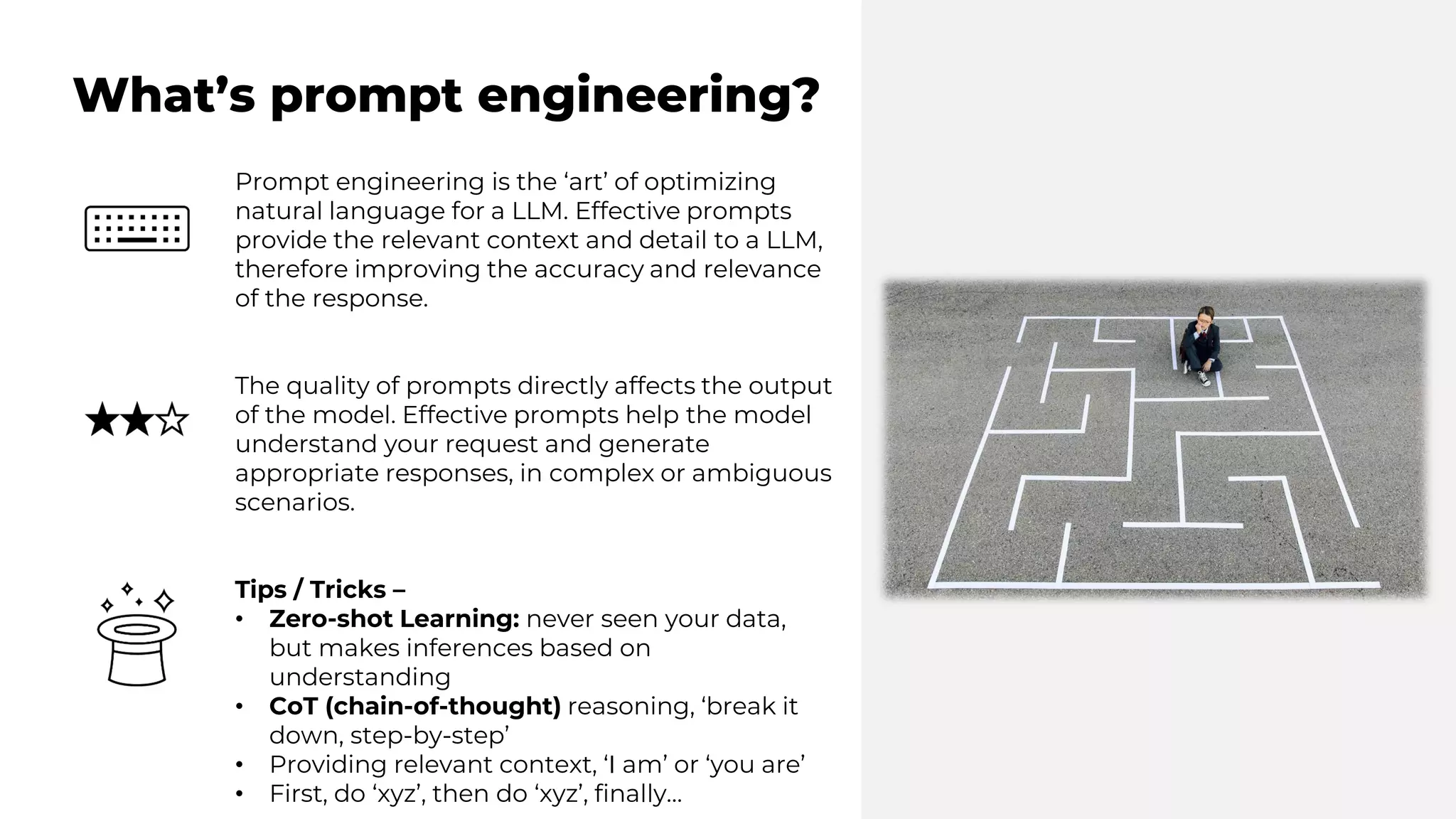What’s prompt engineering?
Prompt engineering is the ‘art’ of optimizing
natural language for a LLM. Effective prompts
provide the relevant context and detail to a LLM,
therefore improving the accuracy and relevance
of the response.
The quality of prompts directly affects the output
of the model. Effective prompts help the model
understand your request and generate
appropriate responses, in complex or ambiguous
scenarios.
Tips / Tricks –
• Zero-shot Learning: never seen your data,
but makes inferences based on
understanding
• CoT (chain-of-thought) reasoning, ‘break it
down, step-by-step’
• Providing relevant context, ‘I am’ or ‘you are’
• First, do ‘xyz’, then do ‘xyz’, finally…
 