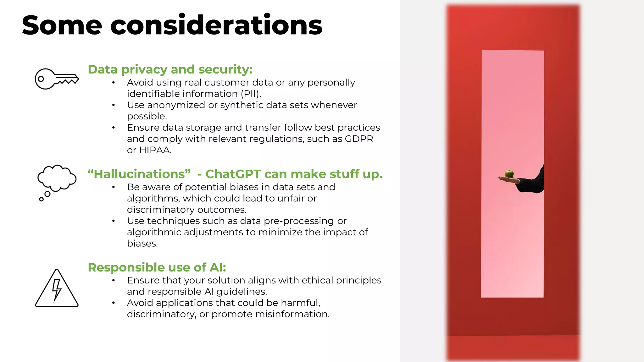 Some considerations
Data privacy and security:
• Avoid using real customer data or any personally
identifiable information (PII).
• Use anonymized or synthetic data sets whenever
possible.
• Ensure data storage and transfer follow best practices
and comply with relevant regulations, such as GDPR
or HIPAA.
“Hallucinations” - ChatGPT can make stuff up.
• Be aware of potential biases in data sets and
algorithms, which could lead to unfair or
discriminatory outcomes.
• Use techniques such as data pre-processing or
algorithmic adjustments to minimize the impact of
biases.
Responsible use of AI:
• Ensure that your solution aligns with ethical principles
and responsible AI guidelines.
• Avoid applications that could be harmful,
discriminatory, or promote misinformation.
 