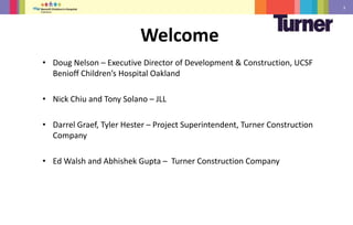 3
• Doug Nelson – Executive Director of Development & Construction, UCSF
Benioff Children’s Hospital Oakland
• Nick Chiu and Tony Solano – JLL
• Darrel Graef, Tyler Hester – Project Superintendent, Turner Construction
Company
• Ed Walsh and Abhishek Gupta – Turner Construction Company
Welcome
 