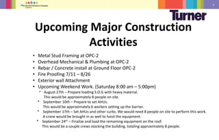 6
• Metal Stud Framing at OPC-2
• Overhead Mechanical & Plumbing at OPC-2
• Rebar / Concrete install at Ground Floor OPC-2
• Fire Proofing 7/11 – 8/26
• Exterior wall Attachment
• Upcoming Weekend Work. (Saturday 8:00 am – 5:00pm)
* August 27th – Prepare loading S.O.G with heavy material.
This would be approximately 8 people on site.
* September 10th – Prepare to set AHUs.
This would be approximately 6 workers setting up the barrier.
* September 17th – Set AHUs and other curbs. We would need 8 people on site to perform this work.
A crane would be brought in as well to hoist the equipment.
* September 24th – Finalize and load the remaining equipment on the roof.
This would be a couple crews stocking the building, totaling approximately 8 people.
Upcoming Major Construction
Activities
 