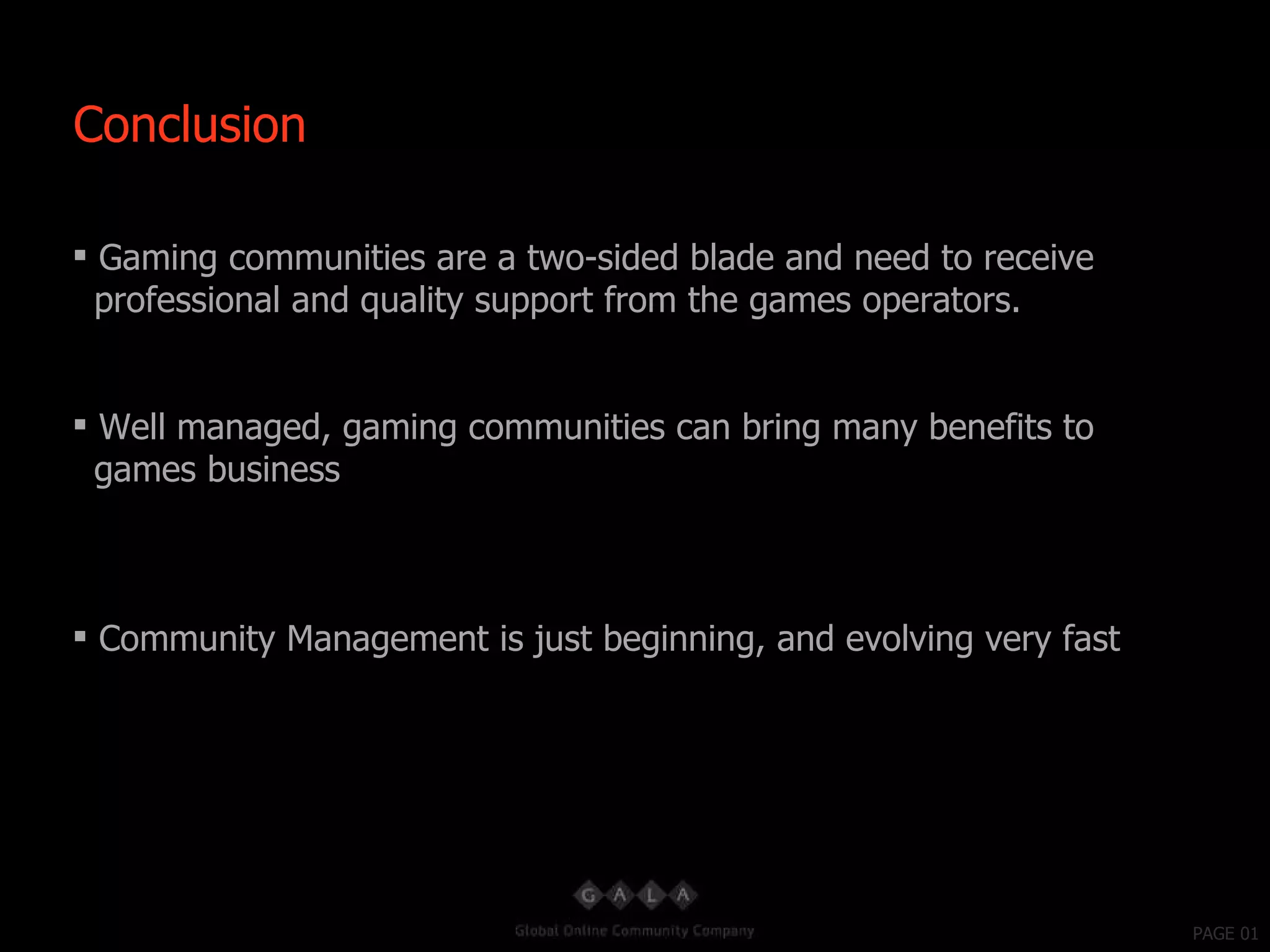 PAGE 01 Gaming communities are a two-sided blade and need to receive professional and quality support from the games operators. Well managed, gaming communities can bring many benefits to games business Community Management is just beginning, and evolving very fast Conclusion 