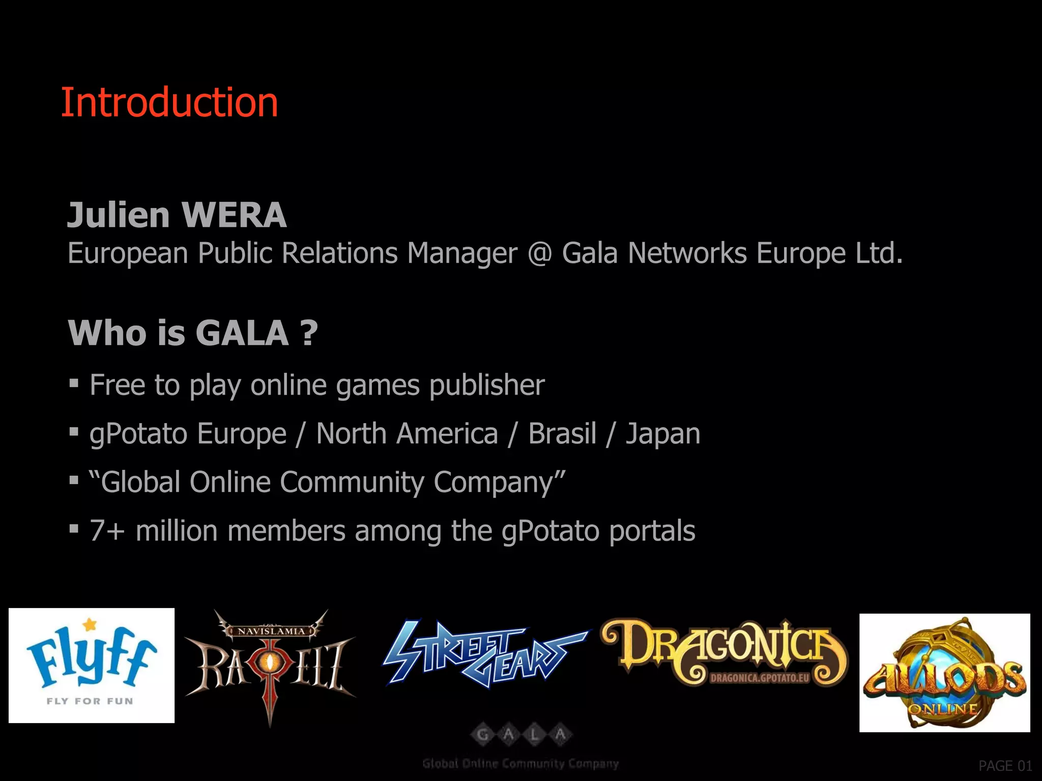 PAGE 01 Julien WERA European Public Relations Manager @ Gala Networks Europe Ltd. Who is GALA ? Free to play online games publisher gPotato Europe / North America / Brasil / Japan “ Global Online Community Company” 7+ million members among the gPotato portals Introduction 