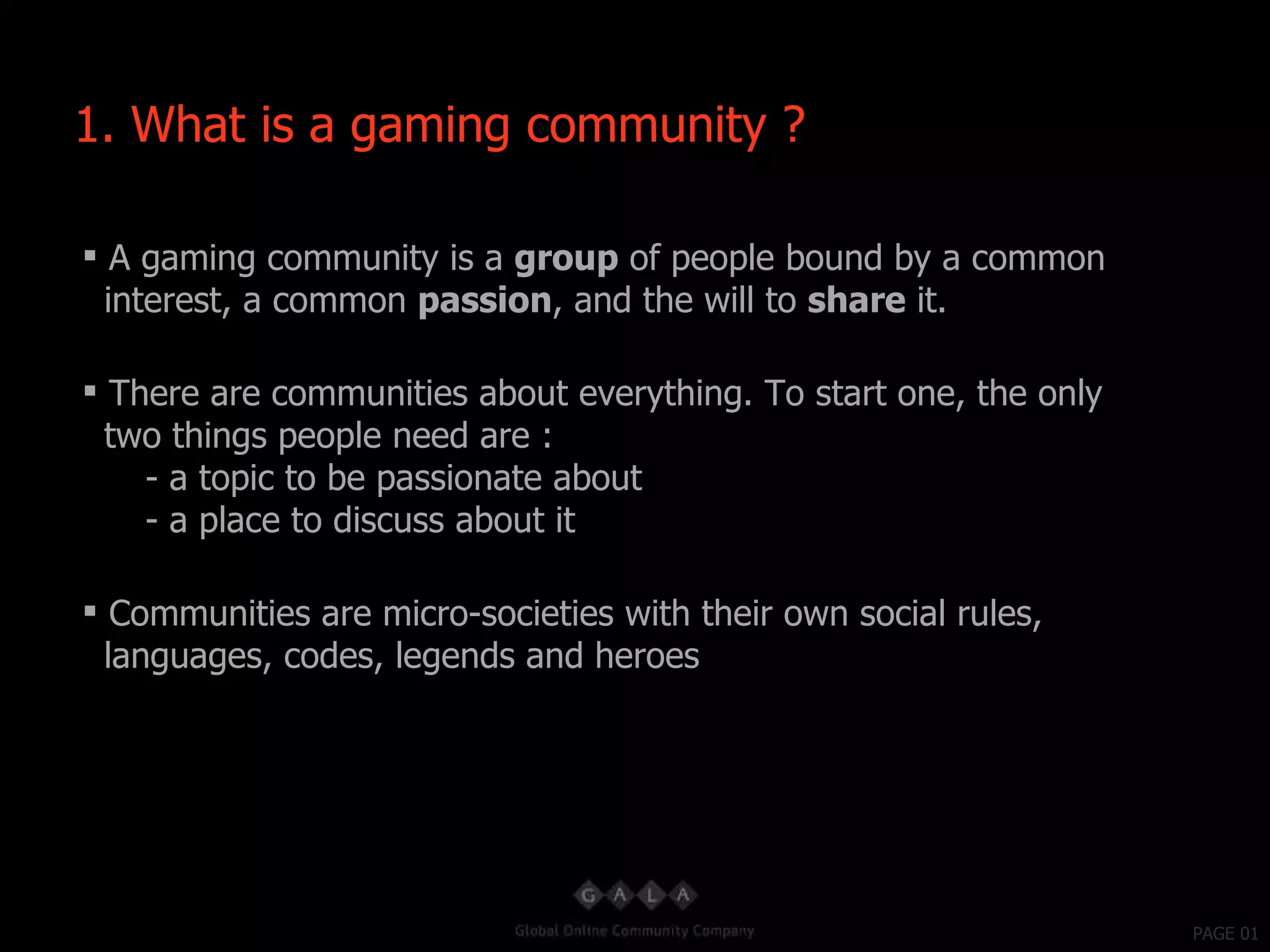 PAGE 01 A gaming community is a  group  of people bound by a common interest, a common  passion , and the will to  share  it. There are communities about everything. To start one, the only two things people need are : - a topic to be passionate about - a place to discuss about it Communities are micro-societies with their own social rules, languages, codes, legends and heroes 1. What is a gaming community ? 