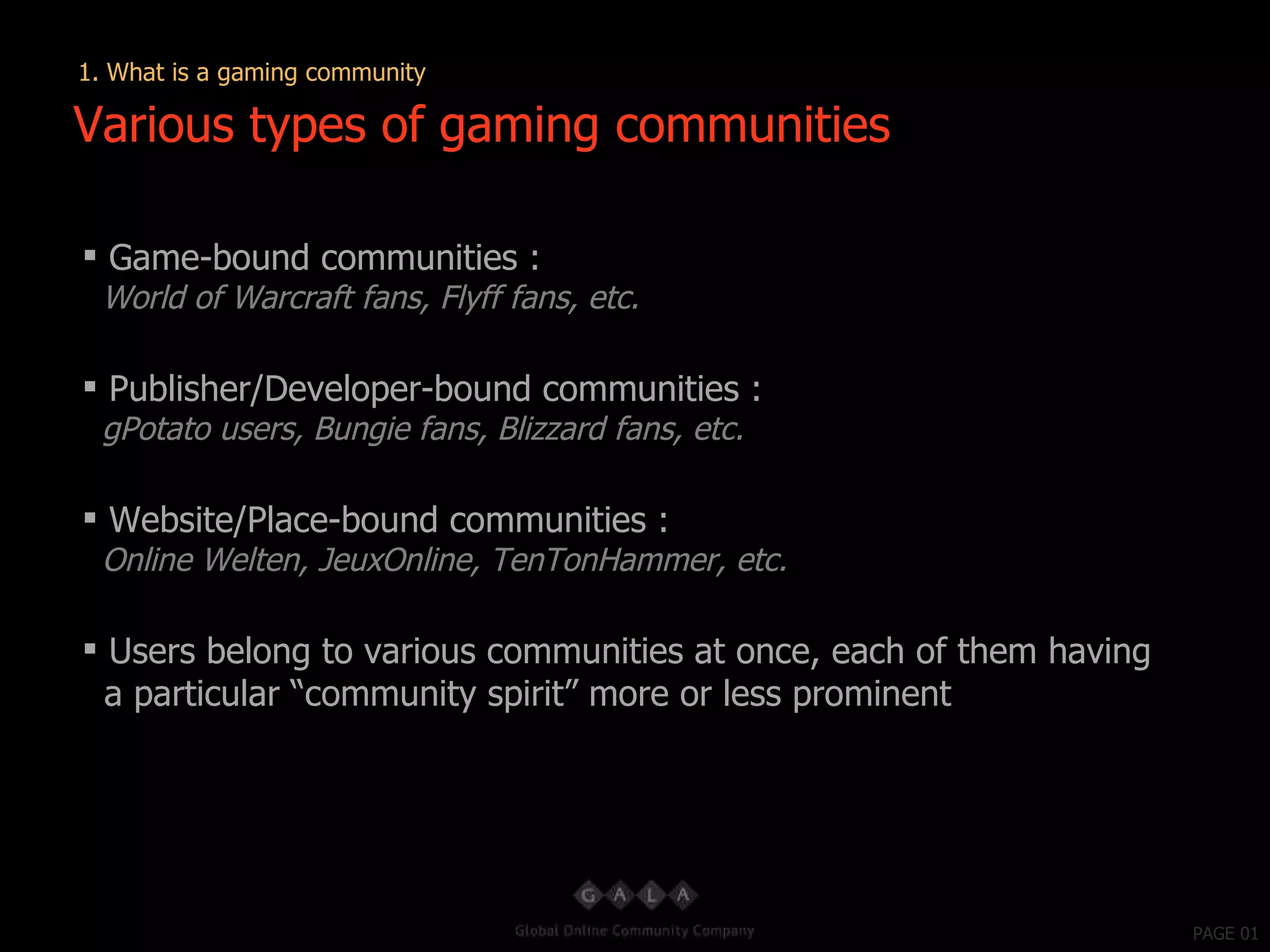 PAGE 01 Game-bound communities : World of Warcraft fans, Flyff fans, etc. Publisher/Developer-bound communities : gPotato users, Bungie fans, Blizzard fans, etc. Website/Place-bound communities : Online Welten, JeuxOnline, TenTonHammer, etc. Users belong to various communities at once, each of them having a particular “community spirit” more or less prominent Various types of gaming communities 1. What is a gaming community 