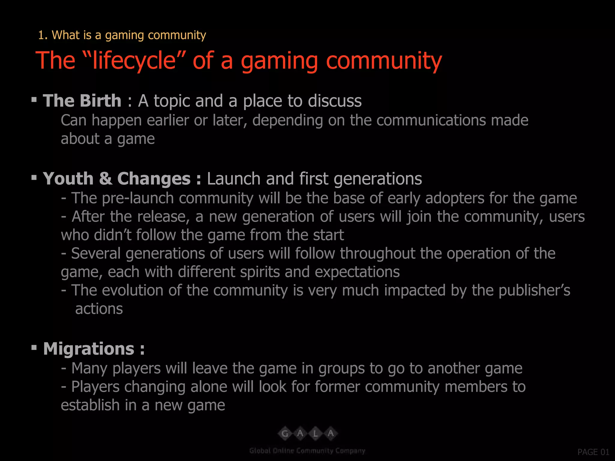 PAGE 01 The Birth  : A topic and a place to discuss Can happen earlier or later, depending on the communications made about a game Youth & Changes :  Launch and first generations - The pre-launch community will be the base of early adopters for the game - After the release, a new generation of users will join the community, users who didn’t follow the game from the start Several generations of users will follow throughout the operation of the game, each with different spirits and expectations - The evolution of the community is very much impacted by the publisher’s  actions Migrations : - Many players will leave the game in groups to go to another game Players changing alone will look for former community members to establish in a new game The “lifecycle” of a gaming community 1. What is a gaming community 