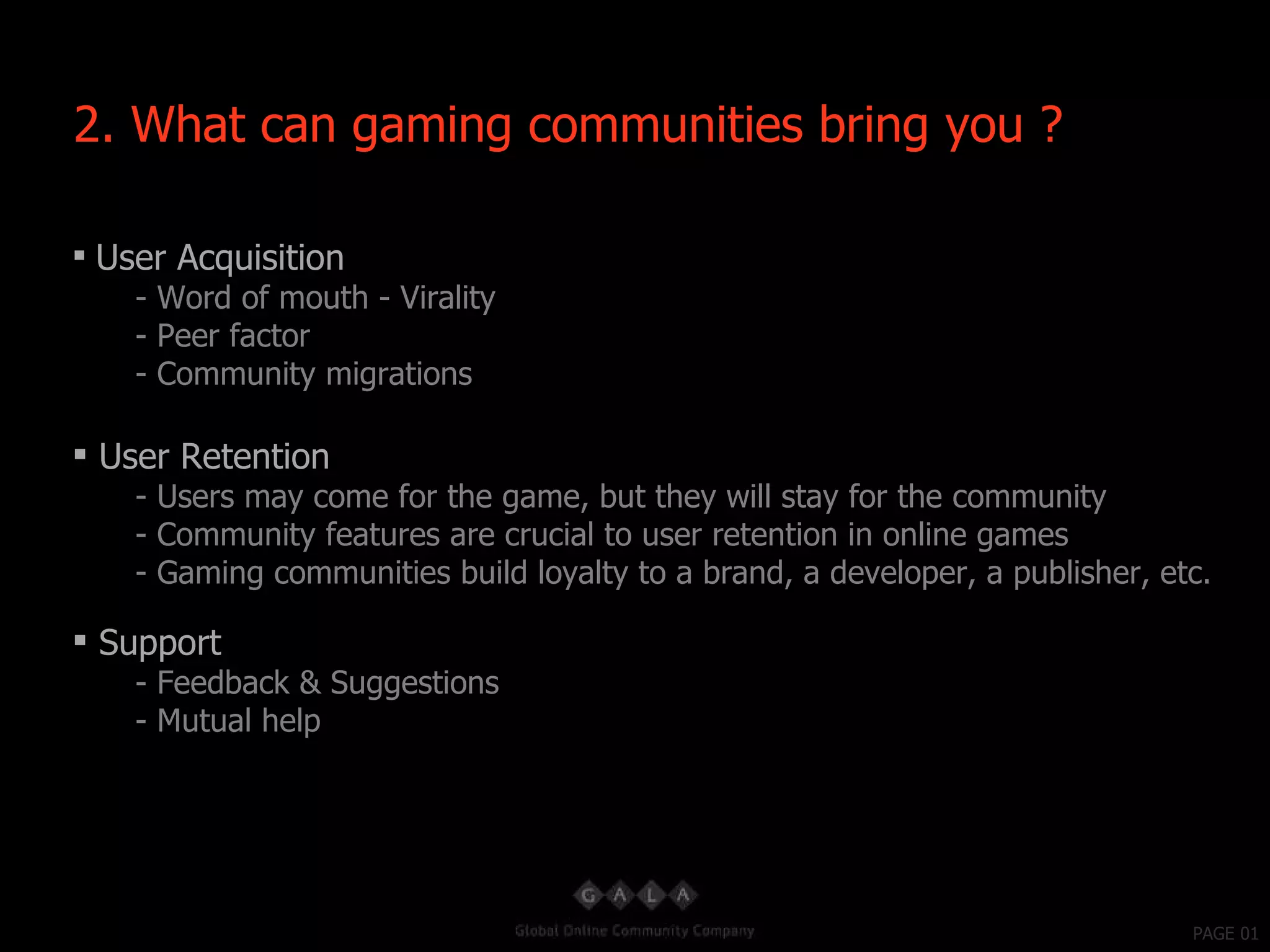 PAGE 01 User Acquisition - Word of mouth - Virality - Peer factor - Community migrations User Retention - Users may come for the game, but they will stay for the community - Community features are crucial to user retention in online games - Gaming communities build loyalty to a brand, a developer, a publisher, etc. Support - Feedback & Suggestions - Mutual help 2. What can gaming communities bring you ? 