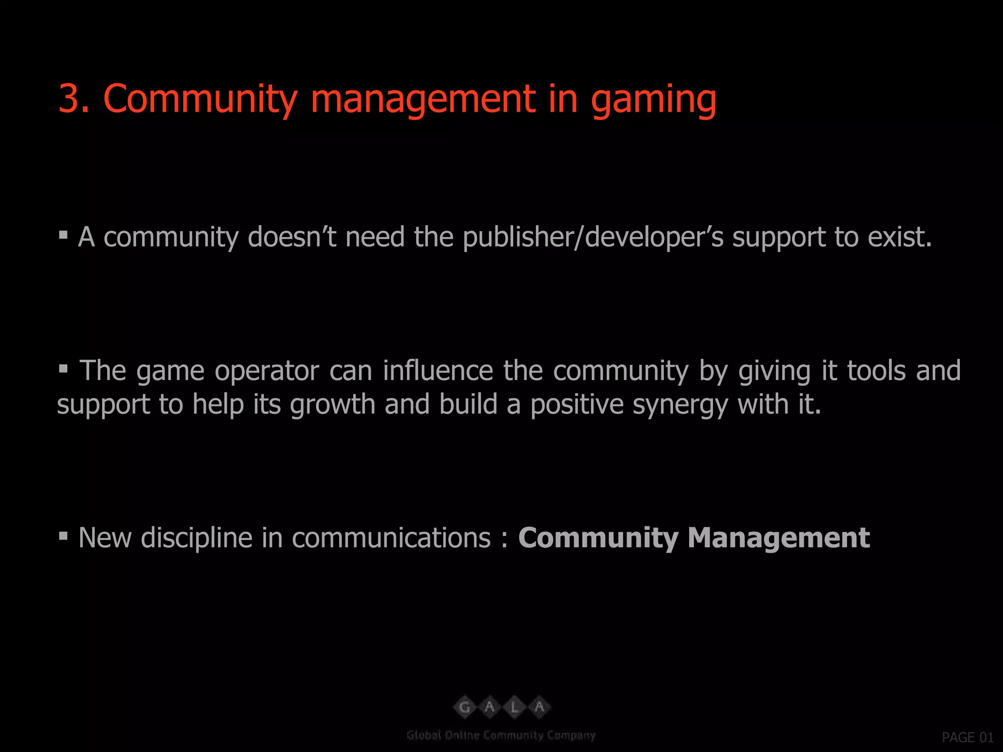 PAGE 01 A community doesn’t need the publisher/developer’s support to exist. The game operator can influence the community by giving it tools and support to help its growth and build a positive synergy with it. New discipline in communications :  Community Management  3. Community management in gaming 