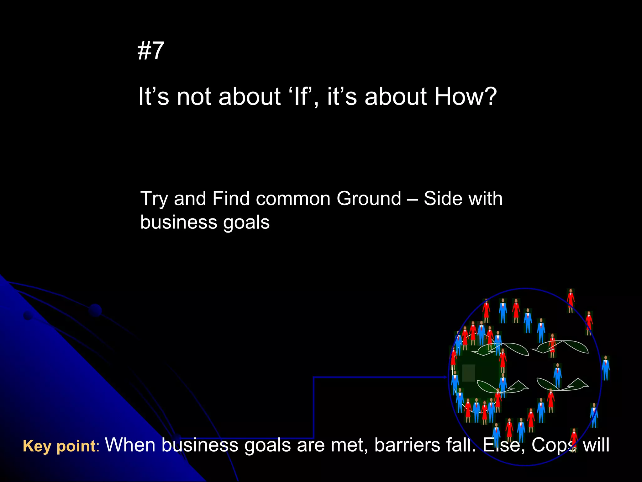 #7 It’s not about ‘If’, it’s about How? Key point :   When business goals are met, barriers fall. Else, Cops will Try and Find common Ground – Side with business goals 