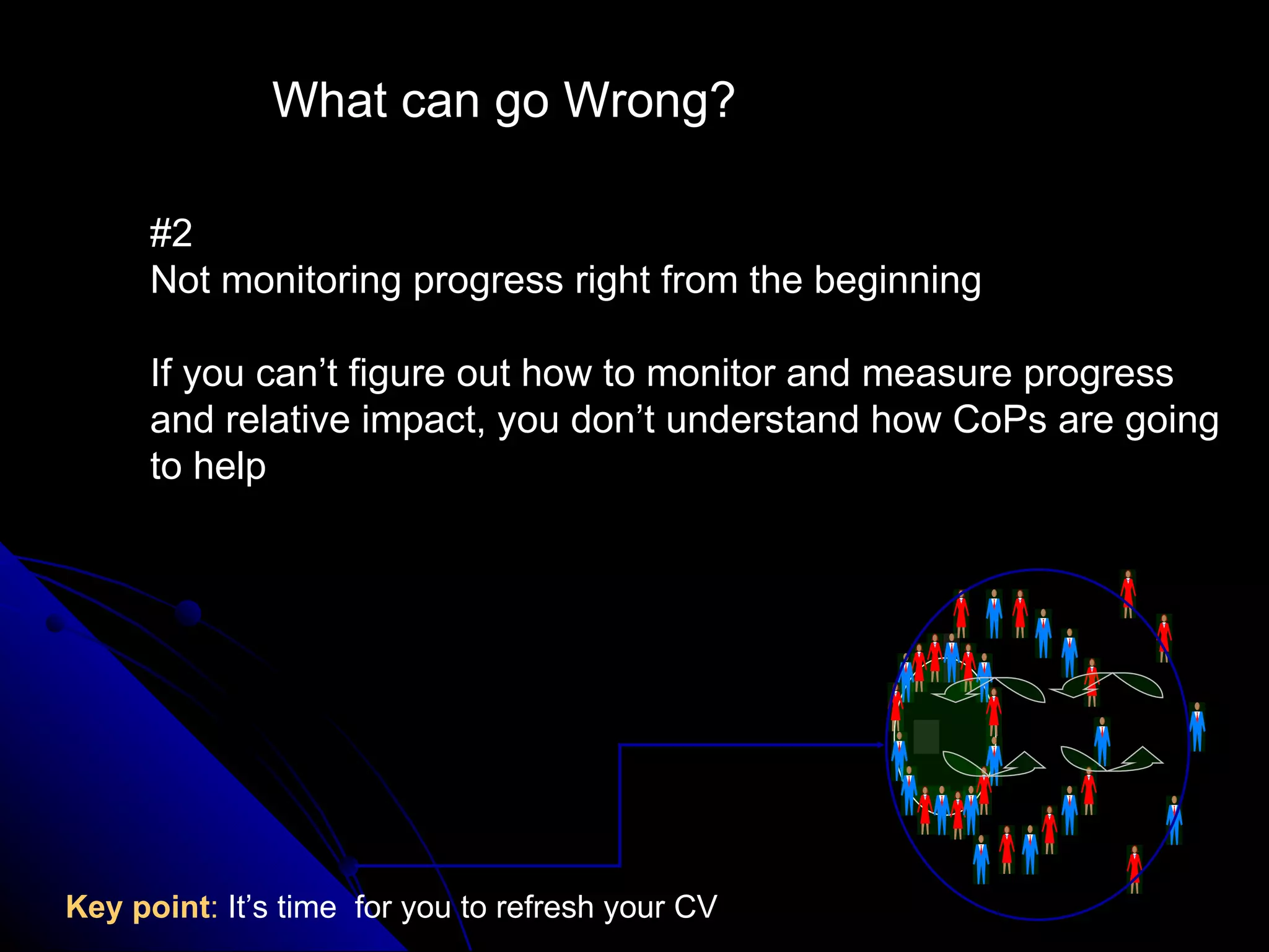 What can go Wrong? #2  Not monitoring progress right from the beginning If you can’t figure out how to monitor and measure progress and relative impact, you don’t understand how CoPs are going to help Key point :  It’s time  for you to refresh your CV 