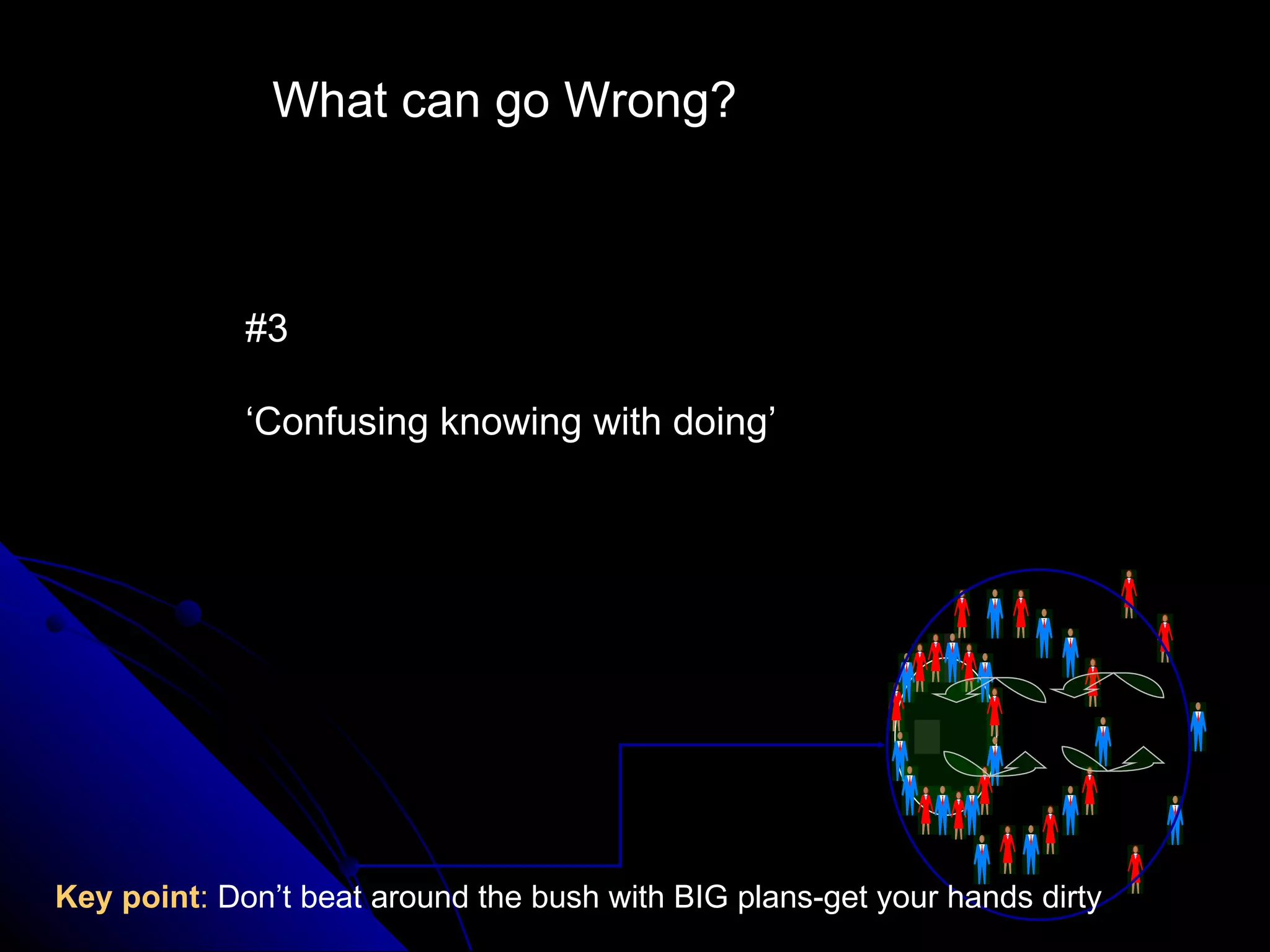 What can go Wrong? #3 ‘ Confusing knowing with doing’ Key point :  Don’t beat around the bush with BIG plans-get your hands dirty 