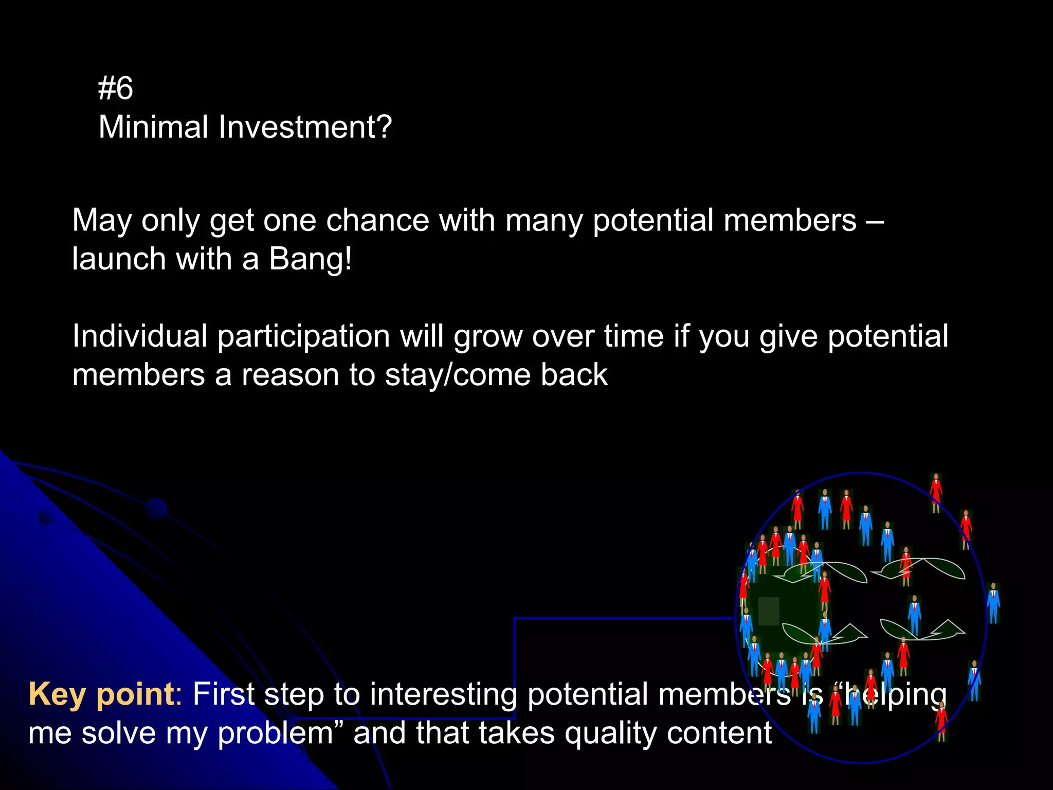 #6  Minimal Investment?   May only get one chance with many potential members – launch with a Bang!  Individual participation will grow over time if you give potential members a reason to stay/come back Key point :  First step to interesting potential members is “helping me solve my problem” and that takes quality content 